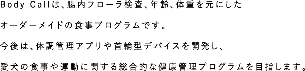 Body Callは、腸内フローラ検査、年齢、体重を元にしたオーダーメイドの食事プログラムです。今後は、体調管理アプリや首輪型デバイスを開発し、愛犬の食事や運動に関する総合的な健康管理プログラムを目指します。