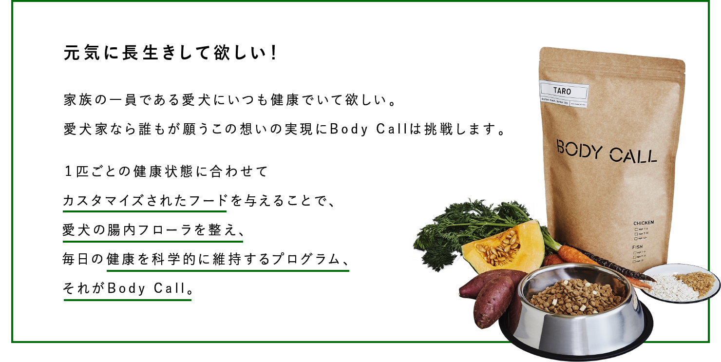 元気に長生きして欲しい！家族の一員である愛犬にいつも健康でいて欲しい。愛犬家なら誰もが願うこの想いの実現にBody Callは挑戦します。１匹ごとの健康状態に合わせてカスタマイズされたフードを与えることで、愛犬の腸内フローラを整え、毎日の健康を科学的に維持するプログラム、それがBody Call。